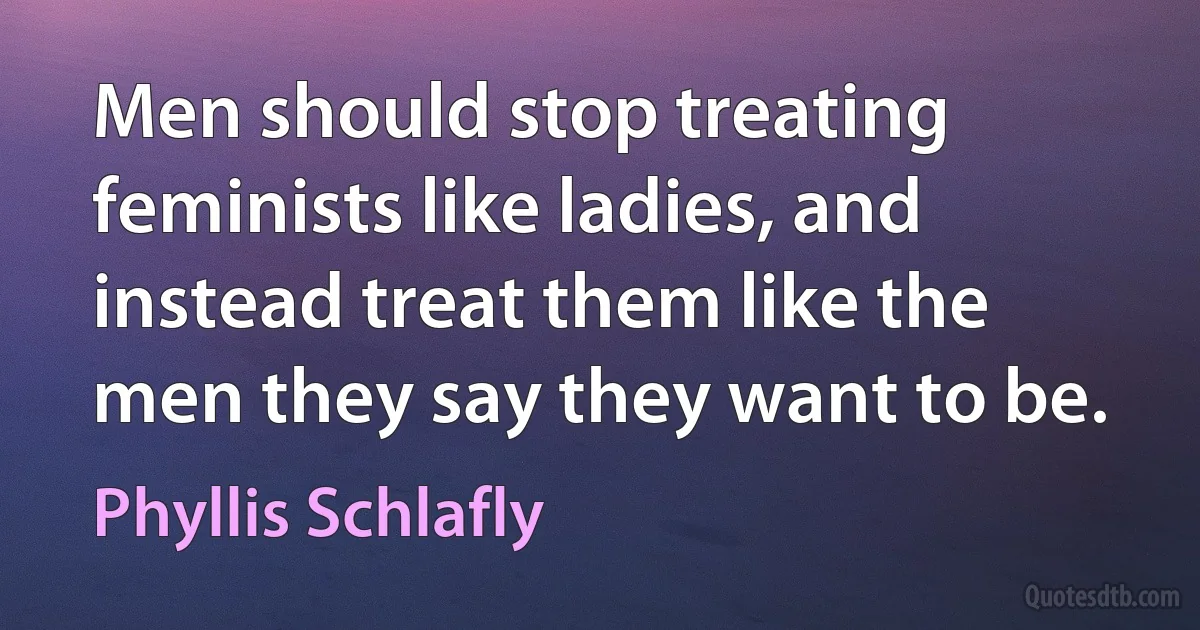 Men should stop treating feminists like ladies, and instead treat them like the men they say they want to be. (Phyllis Schlafly)