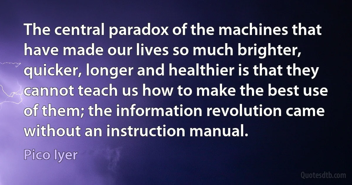 The central paradox of the machines that have made our lives so much brighter, quicker, longer and healthier is that they cannot teach us how to make the best use of them; the information revolution came without an instruction manual. (Pico Iyer)