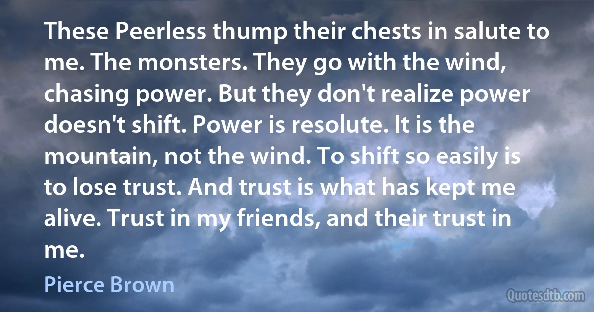 These Peerless thump their chests in salute to me. The monsters. They go with the wind, chasing power. But they don't realize power doesn't shift. Power is resolute. It is the mountain, not the wind. To shift so easily is to lose trust. And trust is what has kept me alive. Trust in my friends, and their trust in me. (Pierce Brown)