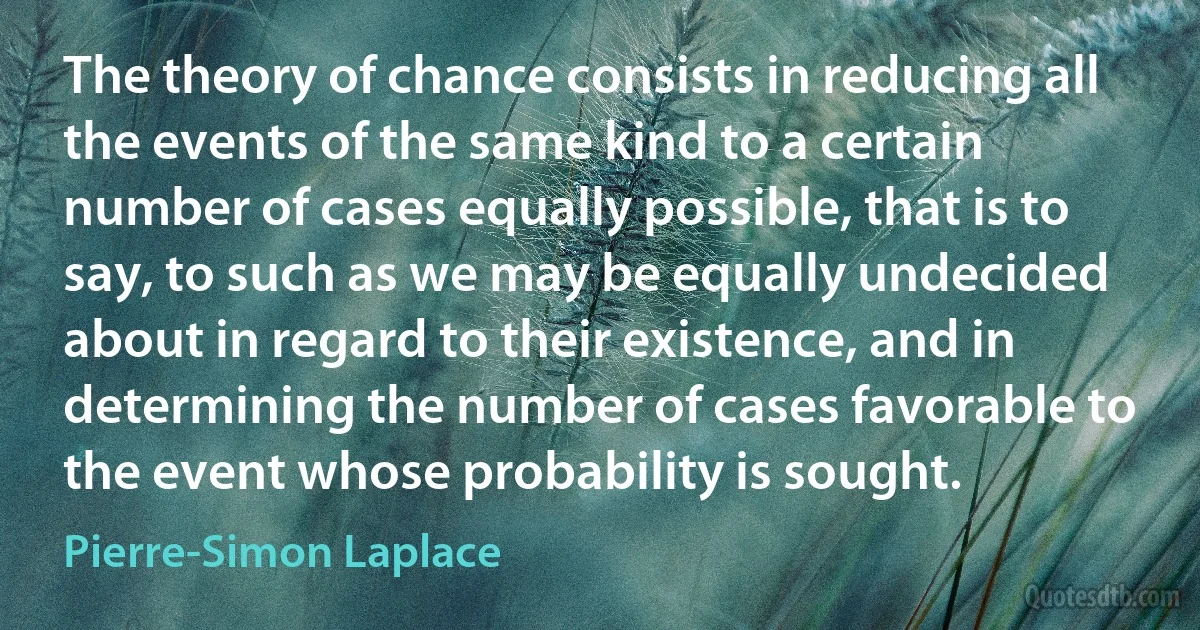 The theory of chance consists in reducing all the events of the same kind to a certain number of cases equally possible, that is to say, to such as we may be equally undecided about in regard to their existence, and in determining the number of cases favorable to the event whose probability is sought. (Pierre-Simon Laplace)