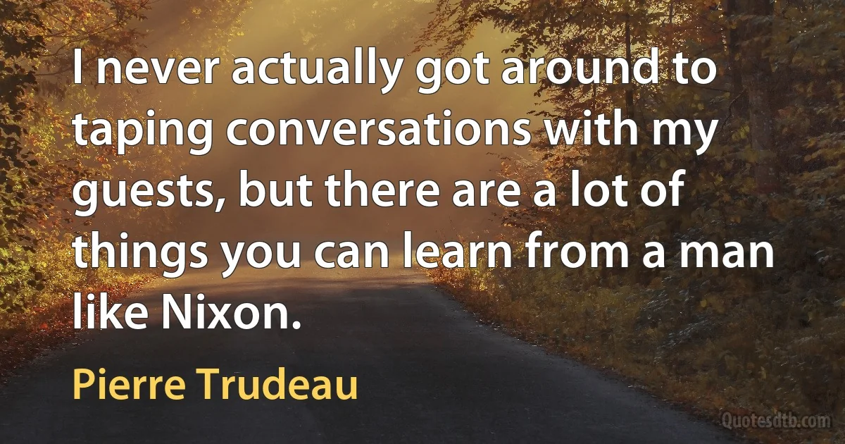 I never actually got around to taping conversations with my guests, but there are a lot of things you can learn from a man like Nixon. (Pierre Trudeau)