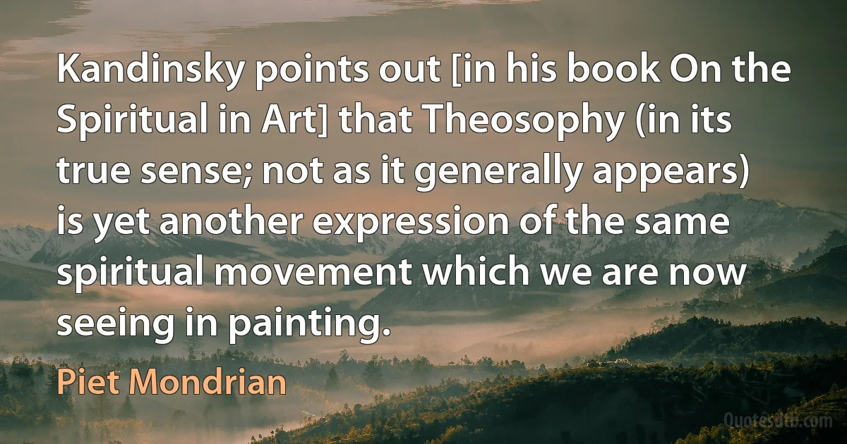 Kandinsky points out [in his book On the Spiritual in Art] that Theosophy (in its true sense; not as it generally appears) is yet another expression of the same spiritual movement which we are now seeing in painting. (Piet Mondrian)