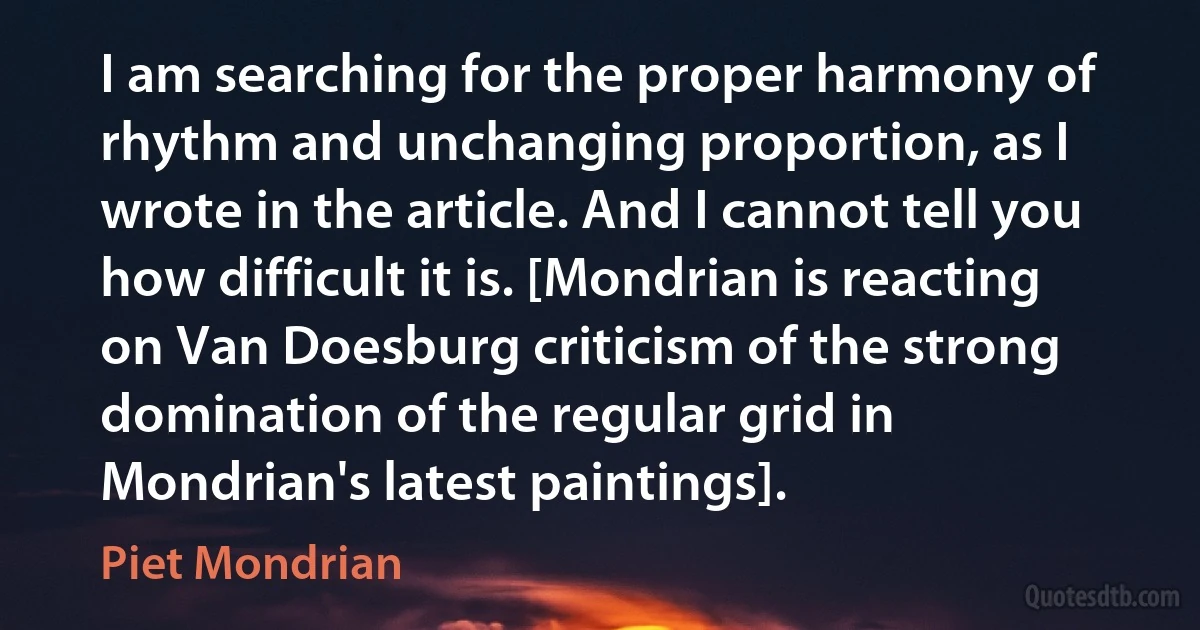 I am searching for the proper harmony of rhythm and unchanging proportion, as I wrote in the article. And I cannot tell you how difficult it is. [Mondrian is reacting on Van Doesburg criticism of the strong domination of the regular grid in Mondrian's latest paintings]. (Piet Mondrian)