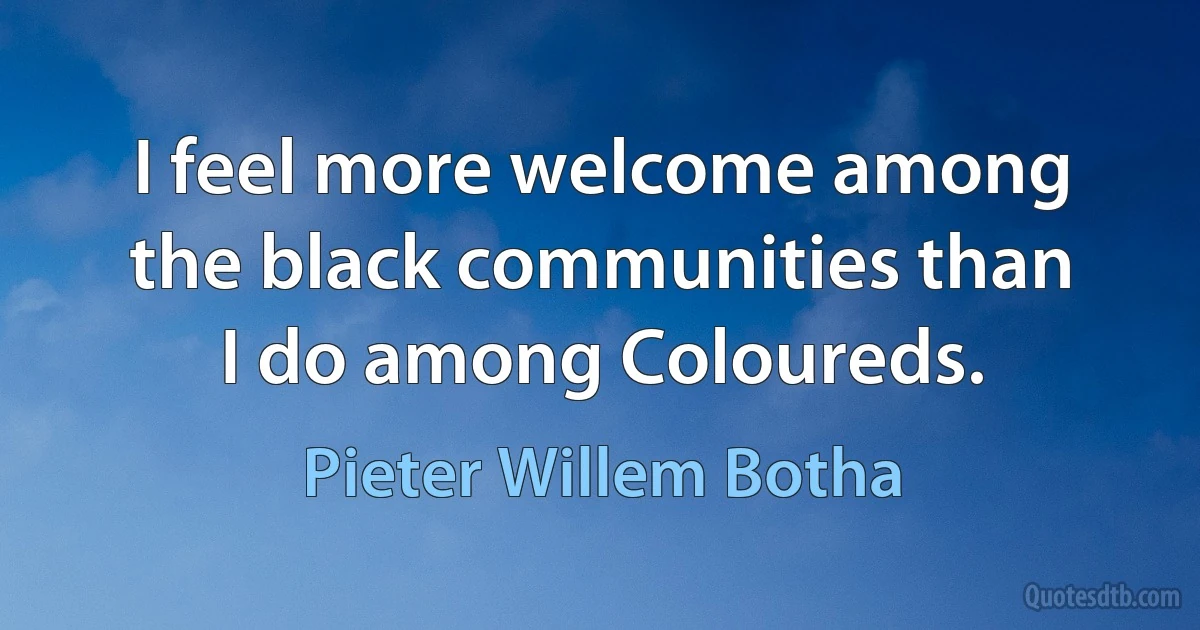 I feel more welcome among the black communities than I do among Coloureds. (Pieter Willem Botha)