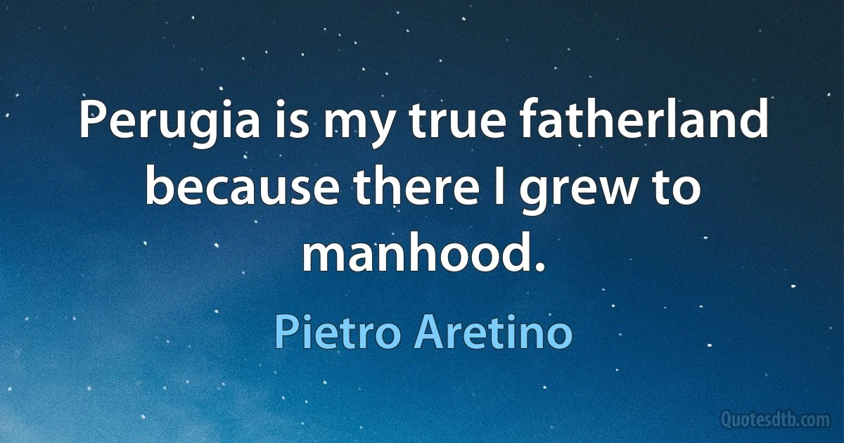 Perugia is my true fatherland because there I grew to manhood. (Pietro Aretino)