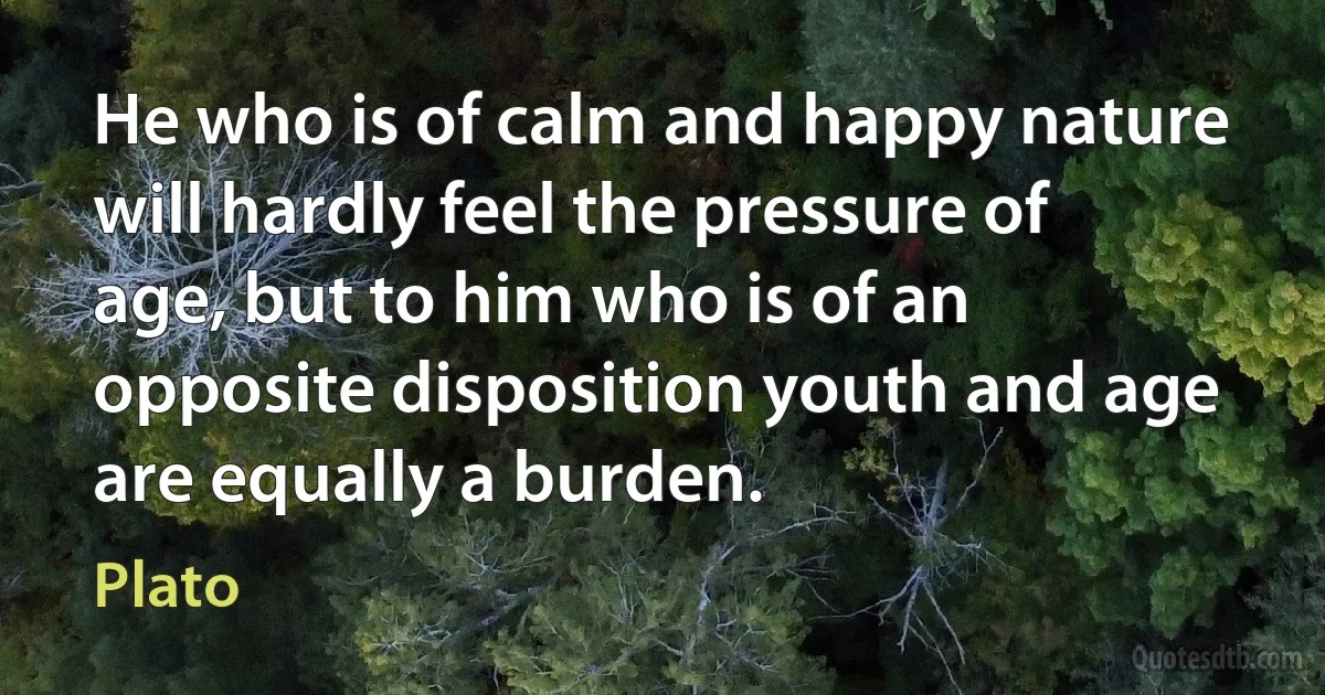 He who is of calm and happy nature will hardly feel the pressure of age, but to him who is of an opposite disposition youth and age are equally a burden. (Plato)