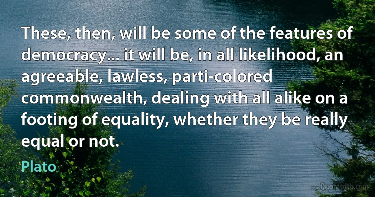 These, then, will be some of the features of democracy... it will be, in all likelihood, an agreeable, lawless, parti-colored commonwealth, dealing with all alike on a footing of equality, whether they be really equal or not. (Plato)