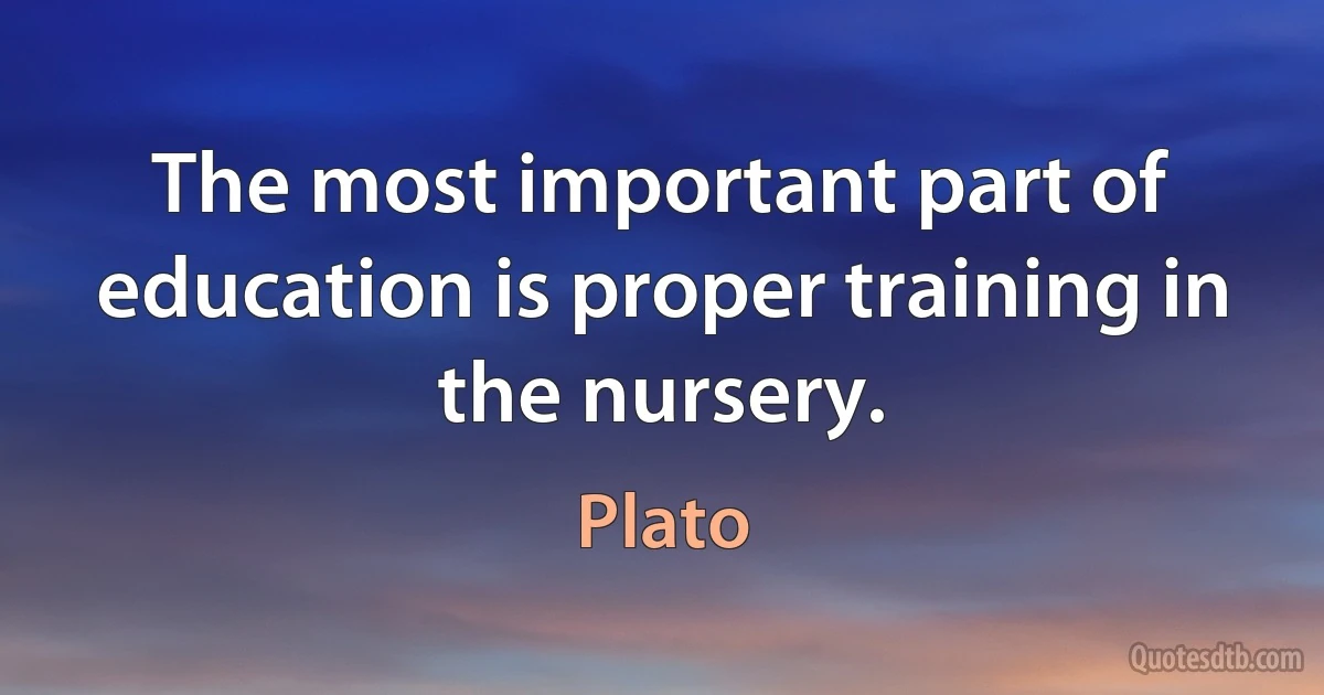 The most important part of education is proper training in the nursery. (Plato)