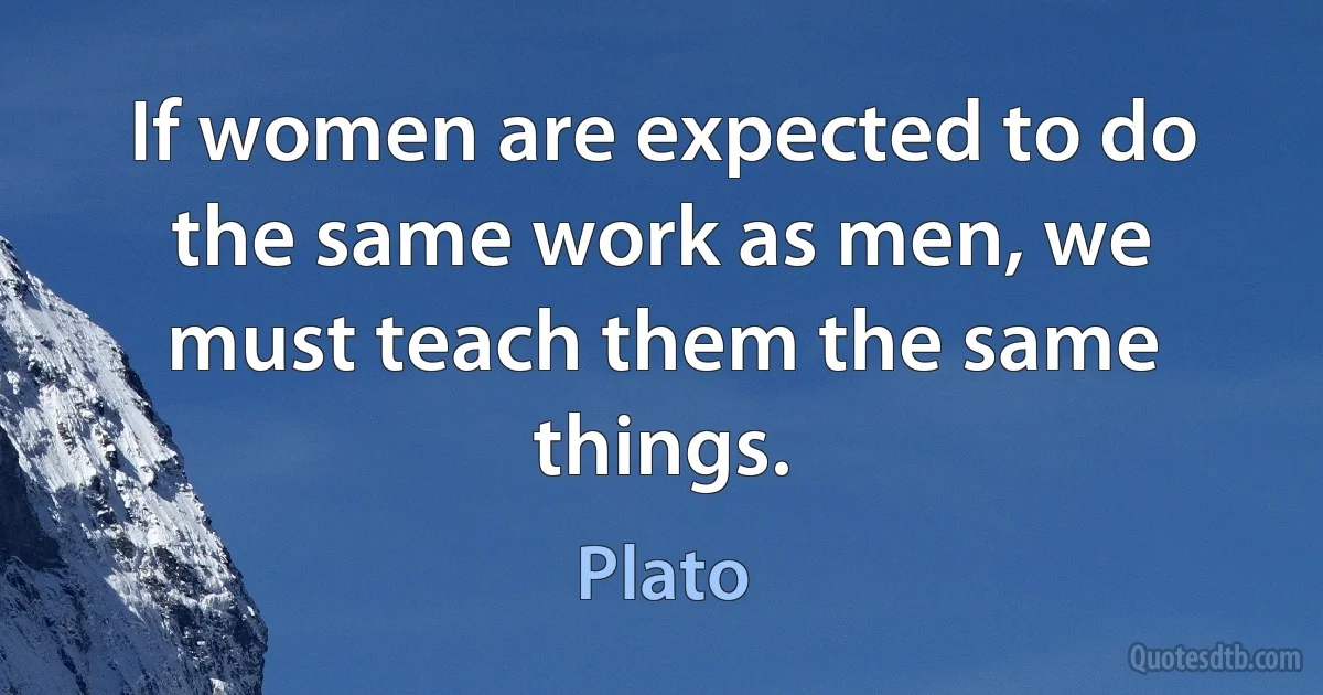 If women are expected to do the same work as men, we must teach them the same things. (Plato)