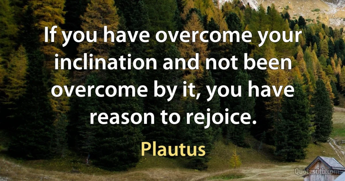 If you have overcome your inclination and not been overcome by it, you have reason to rejoice. (Plautus)