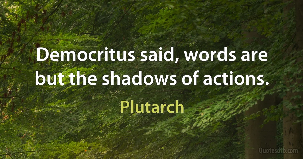 Democritus said, words are but the shadows of actions. (Plutarch)