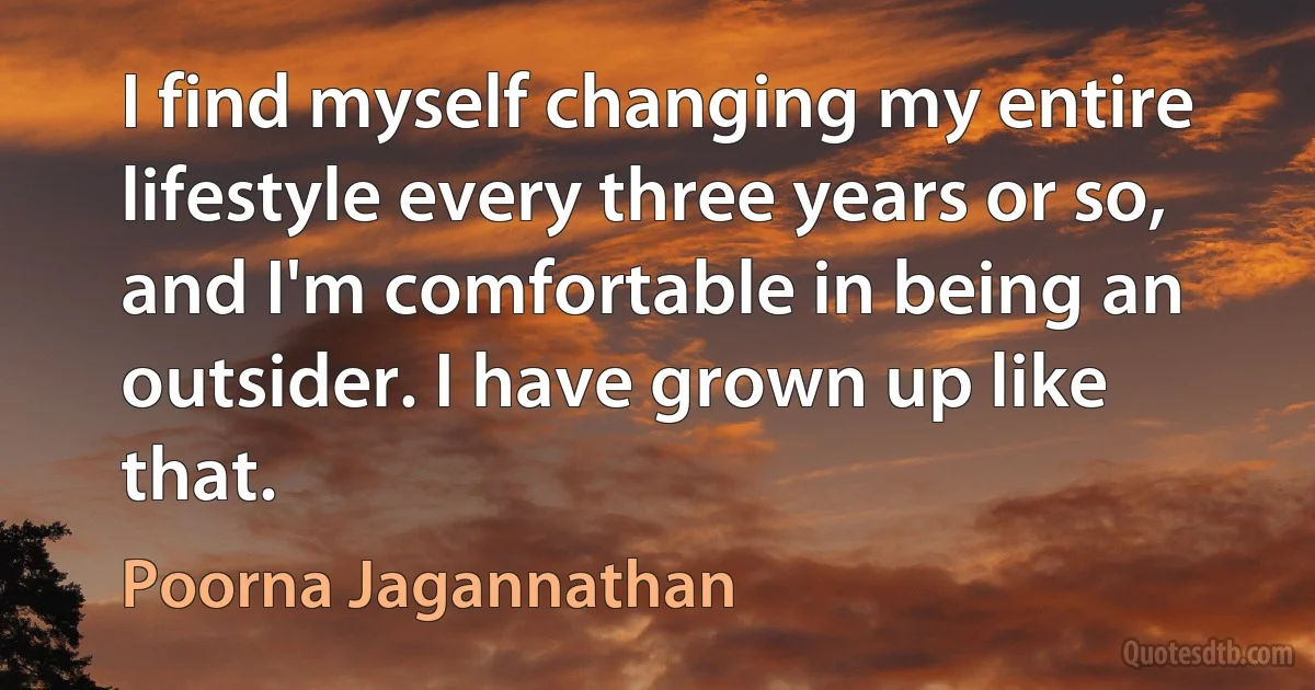 I find myself changing my entire lifestyle every three years or so, and I'm comfortable in being an outsider. I have grown up like that. (Poorna Jagannathan)