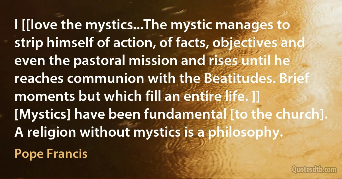 I [[love the mystics...The mystic manages to strip himself of action, of facts, objectives and even the pastoral mission and rises until he reaches communion with the Beatitudes. Brief moments but which fill an entire life. ]] [Mystics] have been fundamental [to the church]. A religion without mystics is a philosophy. (Pope Francis)