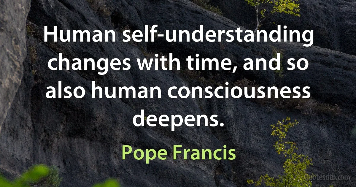 Human self-understanding changes with time, and so also human consciousness deepens. (Pope Francis)