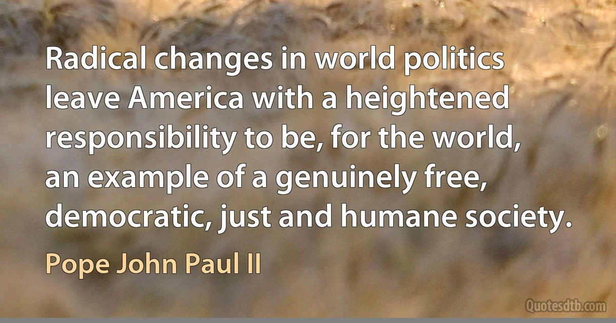 Radical changes in world politics leave America with a heightened responsibility to be, for the world, an example of a genuinely free, democratic, just and humane society. (Pope John Paul II)