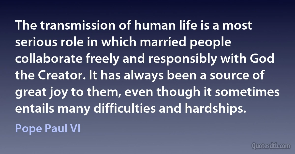 The transmission of human life is a most serious role in which married people collaborate freely and responsibly with God the Creator. It has always been a source of great joy to them, even though it sometimes entails many difficulties and hardships. (Pope Paul VI)