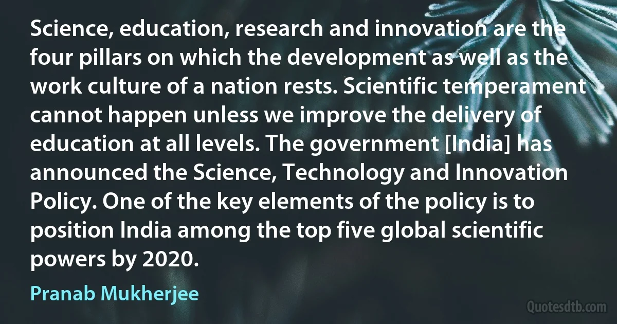 Science, education, research and innovation are the four pillars on which the development as well as the work culture of a nation rests. Scientific temperament cannot happen unless we improve the delivery of education at all levels. The government [India] has announced the Science, Technology and Innovation Policy. One of the key elements of the policy is to position India among the top five global scientific powers by 2020. (Pranab Mukherjee)