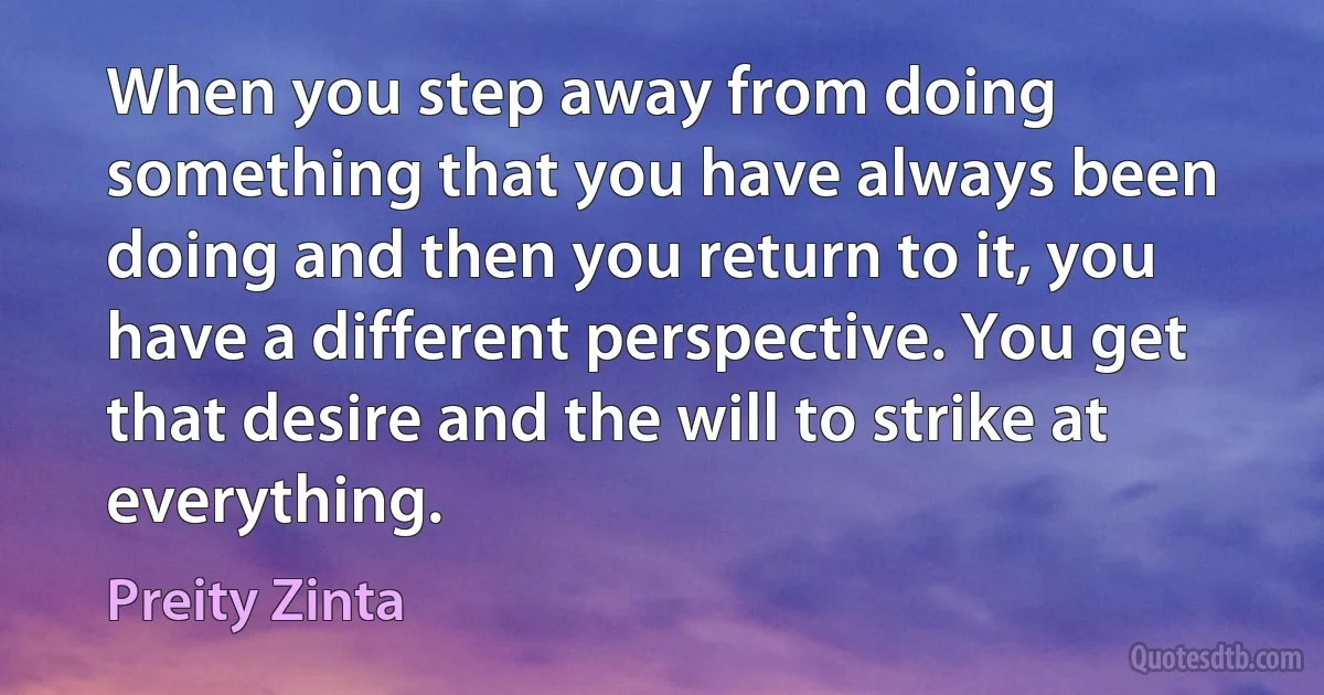 When you step away from doing something that you have always been doing and then you return to it, you have a different perspective. You get that desire and the will to strike at everything. (Preity Zinta)