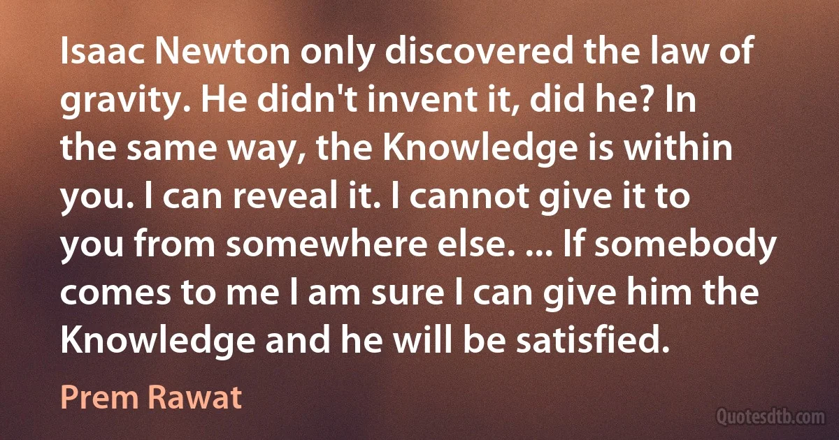 Isaac Newton only discovered the law of gravity. He didn't invent it, did he? In the same way, the Knowledge is within you. I can reveal it. I cannot give it to you from somewhere else. ... If somebody comes to me I am sure I can give him the Knowledge and he will be satisfied. (Prem Rawat)