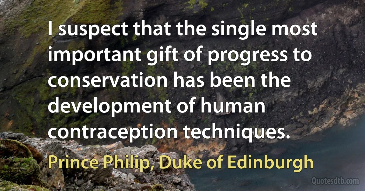 I suspect that the single most important gift of progress to conservation has been the development of human contraception techniques. (Prince Philip, Duke of Edinburgh)