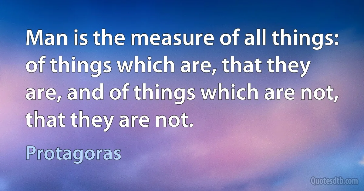 Man is the measure of all things: of things which are, that they are, and of things which are not, that they are not. (Protagoras)