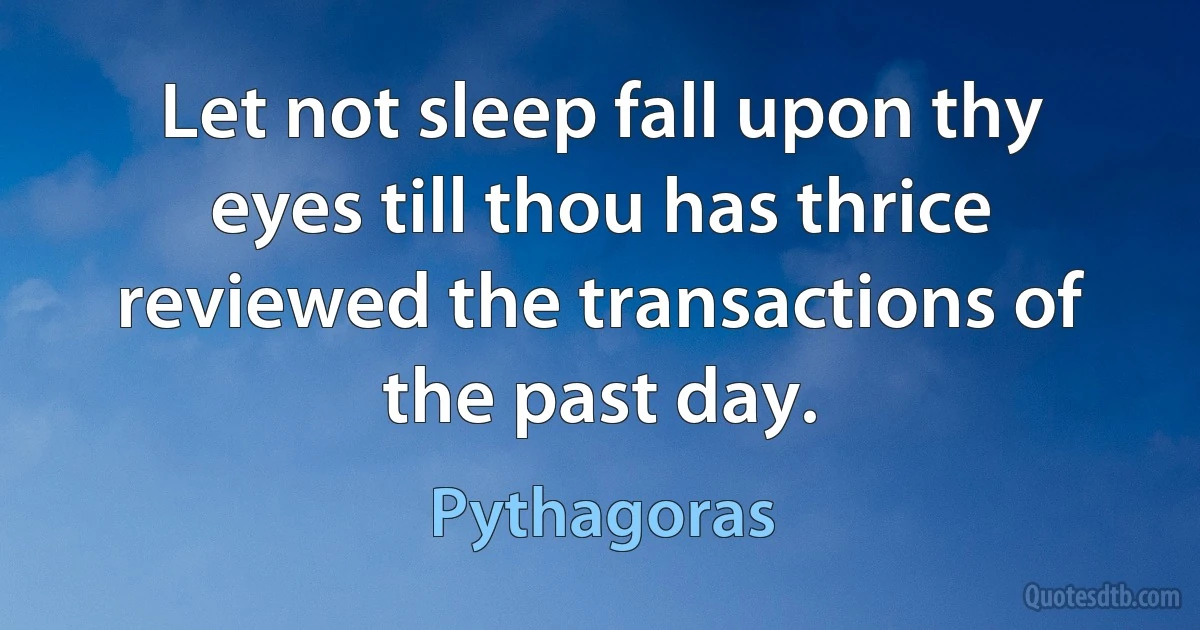 Let not sleep fall upon thy eyes till thou has thrice reviewed the transactions of the past day. (Pythagoras)