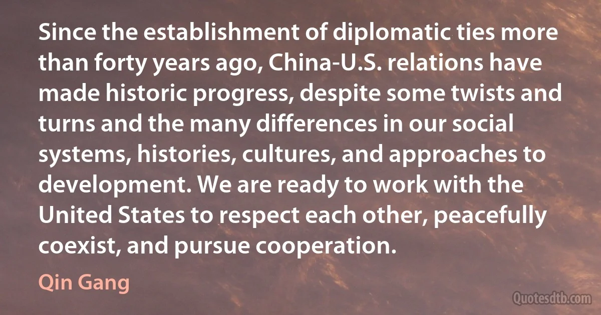 Since the establishment of diplomatic ties more than forty years ago, China-U.S. relations have made historic progress, despite some twists and turns and the many differences in our social systems, histories, cultures, and approaches to development. We are ready to work with the United States to respect each other, peacefully coexist, and pursue cooperation. (Qin Gang)