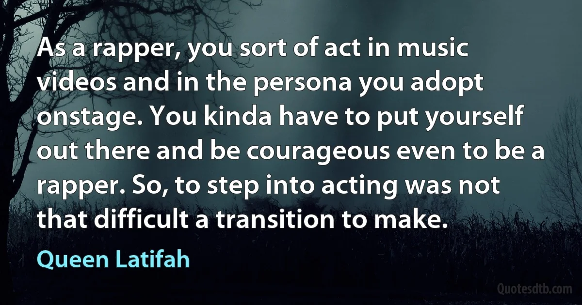 As a rapper, you sort of act in music videos and in the persona you adopt onstage. You kinda have to put yourself out there and be courageous even to be a rapper. So, to step into acting was not that difficult a transition to make. (Queen Latifah)