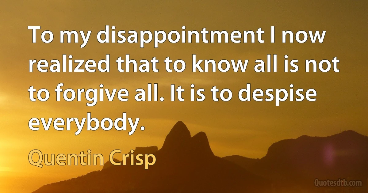 To my disappointment I now realized that to know all is not to forgive all. It is to despise everybody. (Quentin Crisp)