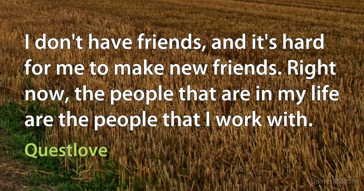 I don't have friends, and it's hard for me to make new friends. Right now, the people that are in my life are the people that I work with. (Questlove)