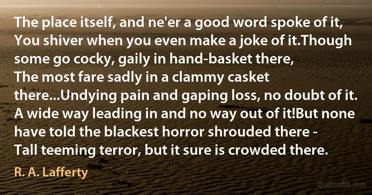 The place itself, and ne'er a good word spoke of it,
You shiver when you even make a joke of it.Though some go cocky, gaily in hand-basket there,
The most fare sadly in a clammy casket there...Undying pain and gaping loss, no doubt of it.
A wide way leading in and no way out of it!But none have told the blackest horror shrouded there -
Tall teeming terror‚ but it sure is crowded there. (R. A. Lafferty)