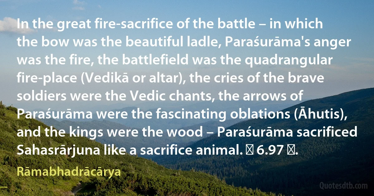 In the great fire-sacrifice of the battle – in which the bow was the beautiful ladle, Paraśurāma's anger was the fire, the battlefield was the quadrangular fire-place (Vedikā or altar), the cries of the brave soldiers were the Vedic chants, the arrows of Paraśurāma were the fascinating oblations (Āhutis), and the kings were the wood – Paraśurāma sacrificed Sahasrārjuna like a sacrifice animal. ॥ 6.97 ॥. (Rāmabhadrācārya)