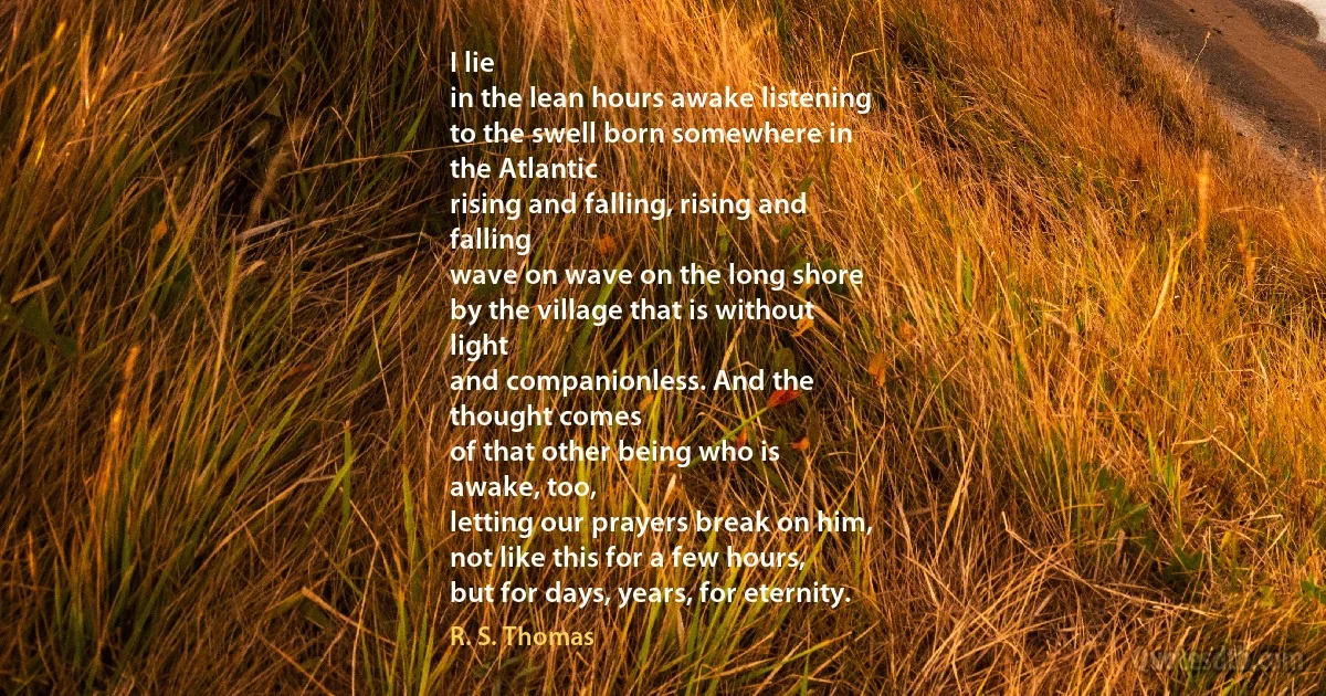 I lie
in the lean hours awake listening
to the swell born somewhere in
the Atlantic
rising and falling, rising and
falling
wave on wave on the long shore
by the village that is without
light
and companionless. And the
thought comes
of that other being who is
awake, too,
letting our prayers break on him,
not like this for a few hours,
but for days, years, for eternity. (R. S. Thomas)