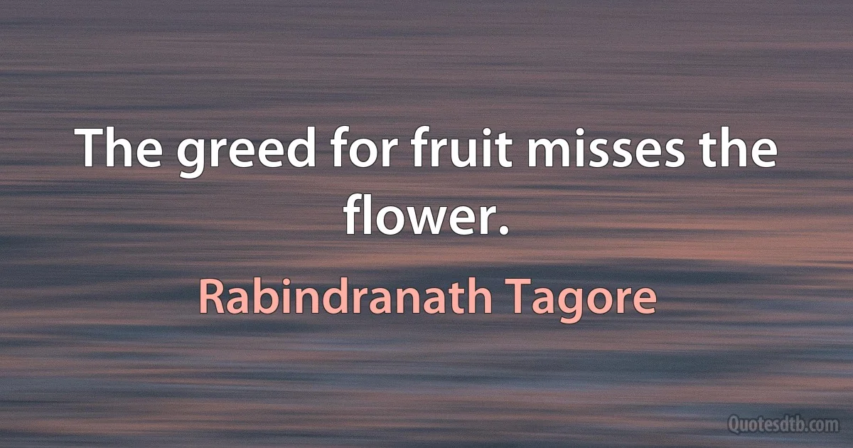 The greed for fruit misses the flower. (Rabindranath Tagore)