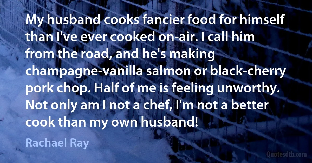 My husband cooks fancier food for himself than I've ever cooked on-air. I call him from the road, and he's making champagne-vanilla salmon or black-cherry pork chop. Half of me is feeling unworthy. Not only am I not a chef, I'm not a better cook than my own husband! (Rachael Ray)