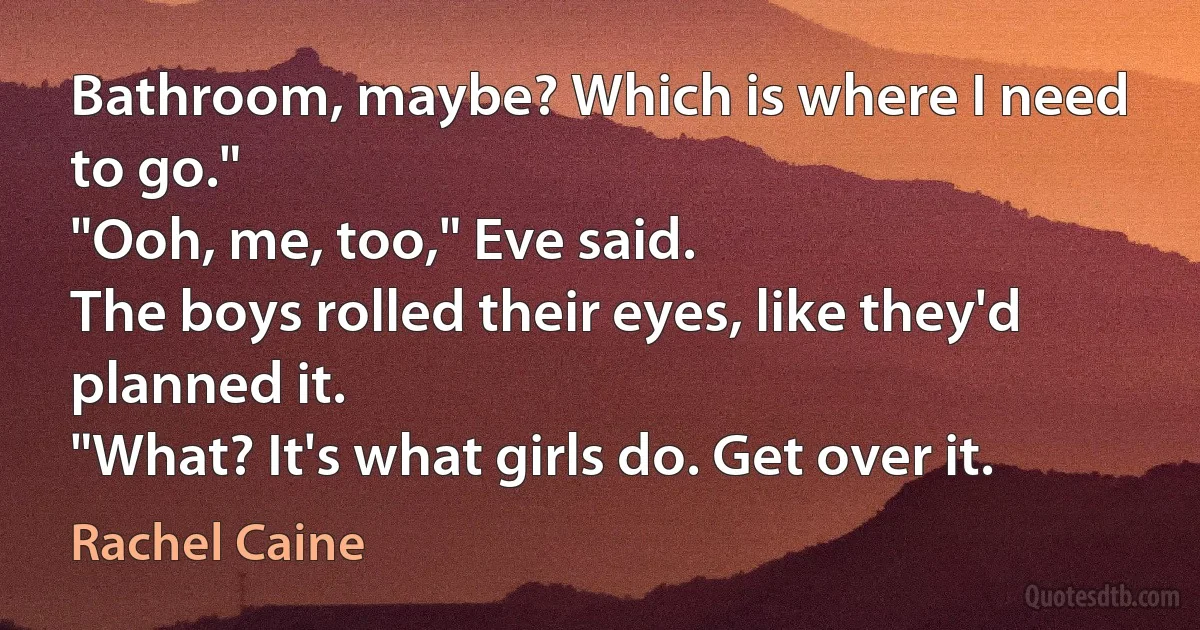 Bathroom, maybe? Which is where I need to go."
"Ooh, me, too," Eve said.
The boys rolled their eyes, like they'd planned it.
"What? It's what girls do. Get over it. (Rachel Caine)