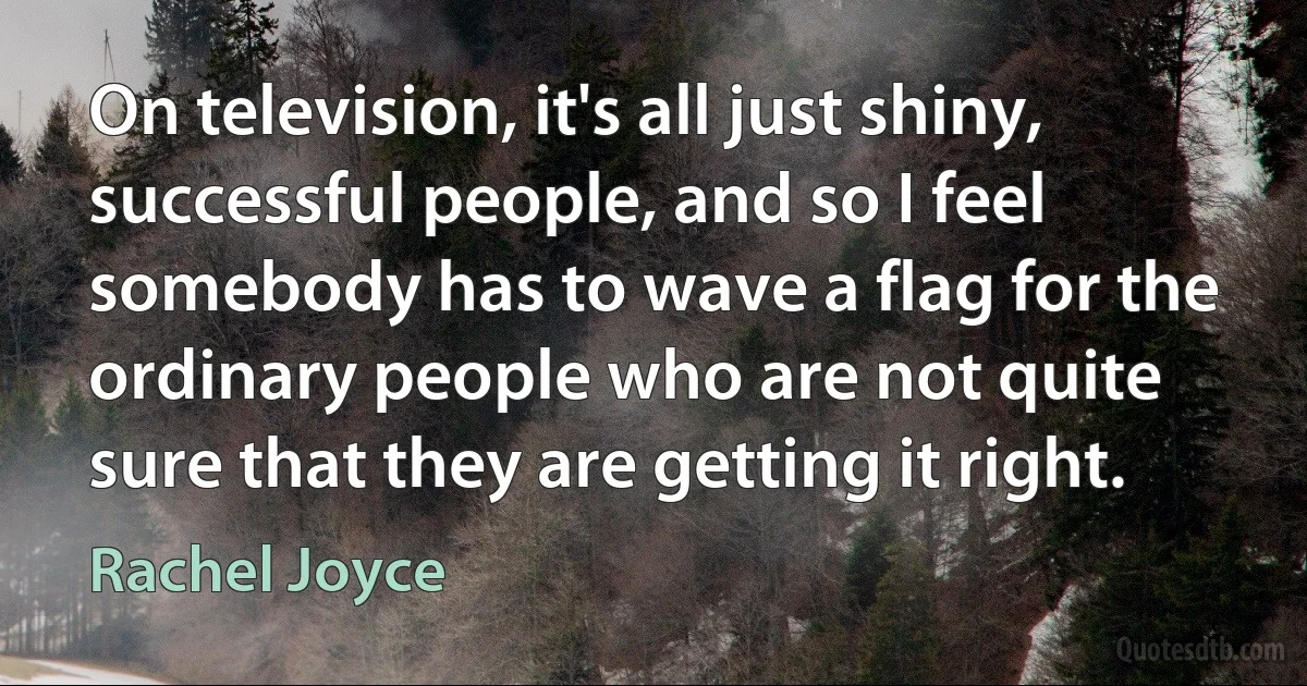 On television, it's all just shiny, successful people, and so I feel somebody has to wave a flag for the ordinary people who are not quite sure that they are getting it right. (Rachel Joyce)