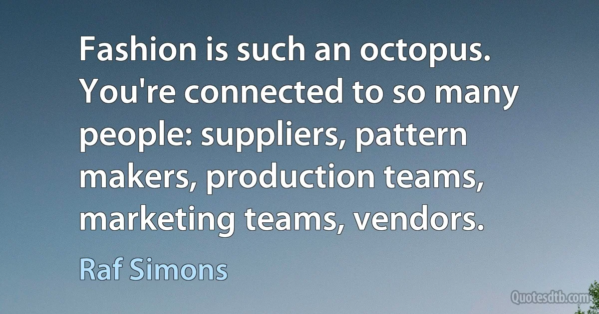 Fashion is such an octopus. You're connected to so many people: suppliers, pattern makers, production teams, marketing teams, vendors. (Raf Simons)