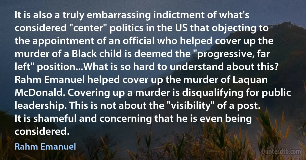 It is also a truly embarrassing indictment of what's considered "center" politics in the US that objecting to the appointment of an official who helped cover up the murder of a Black child is deemed the "progressive, far left" position...What is so hard to understand about this? Rahm Emanuel helped cover up the murder of Laquan McDonald. Covering up a murder is disqualifying for public leadership. This is not about the "visibility" of a post. It is shameful and concerning that he is even being considered. (Rahm Emanuel)