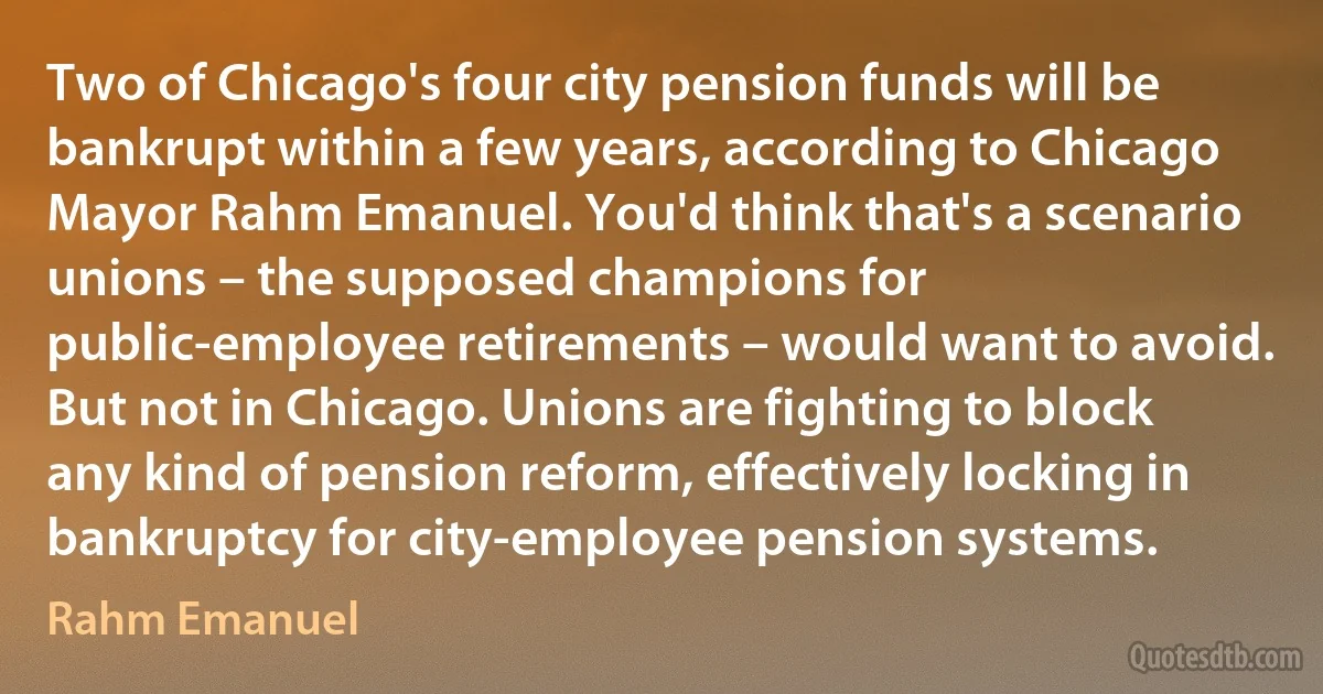 Two of Chicago's four city pension funds will be bankrupt within a few years, according to Chicago Mayor Rahm Emanuel. You'd think that's a scenario unions – the supposed champions for public-employee retirements – would want to avoid.
But not in Chicago. Unions are fighting to block any kind of pension reform, effectively locking in bankruptcy for city-employee pension systems. (Rahm Emanuel)