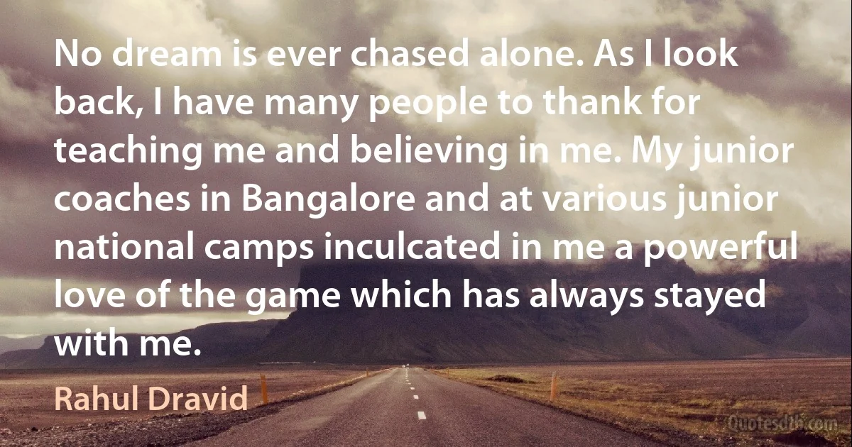 No dream is ever chased alone. As I look back, I have many people to thank for teaching me and believing in me. My junior coaches in Bangalore and at various junior national camps inculcated in me a powerful love of the game which has always stayed with me. (Rahul Dravid)