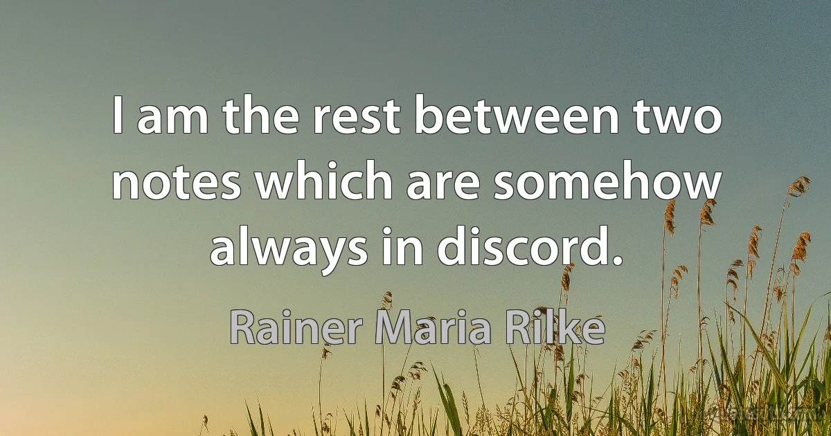 I am the rest between two notes which are somehow always in discord. (Rainer Maria Rilke)