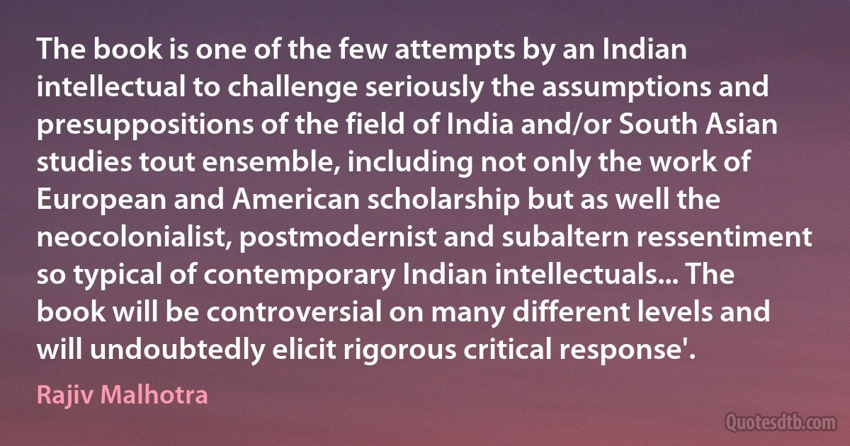 The book is one of the few attempts by an Indian intellectual to challenge seriously the assumptions and presuppositions of the field of India and/or South Asian studies tout ensemble, including not only the work of European and American scholarship but as well the neocolonialist, postmodernist and subaltern ressentiment so typical of contemporary Indian intellectuals... The book will be controversial on many different levels and will undoubtedly elicit rigorous critical response'. (Rajiv Malhotra)