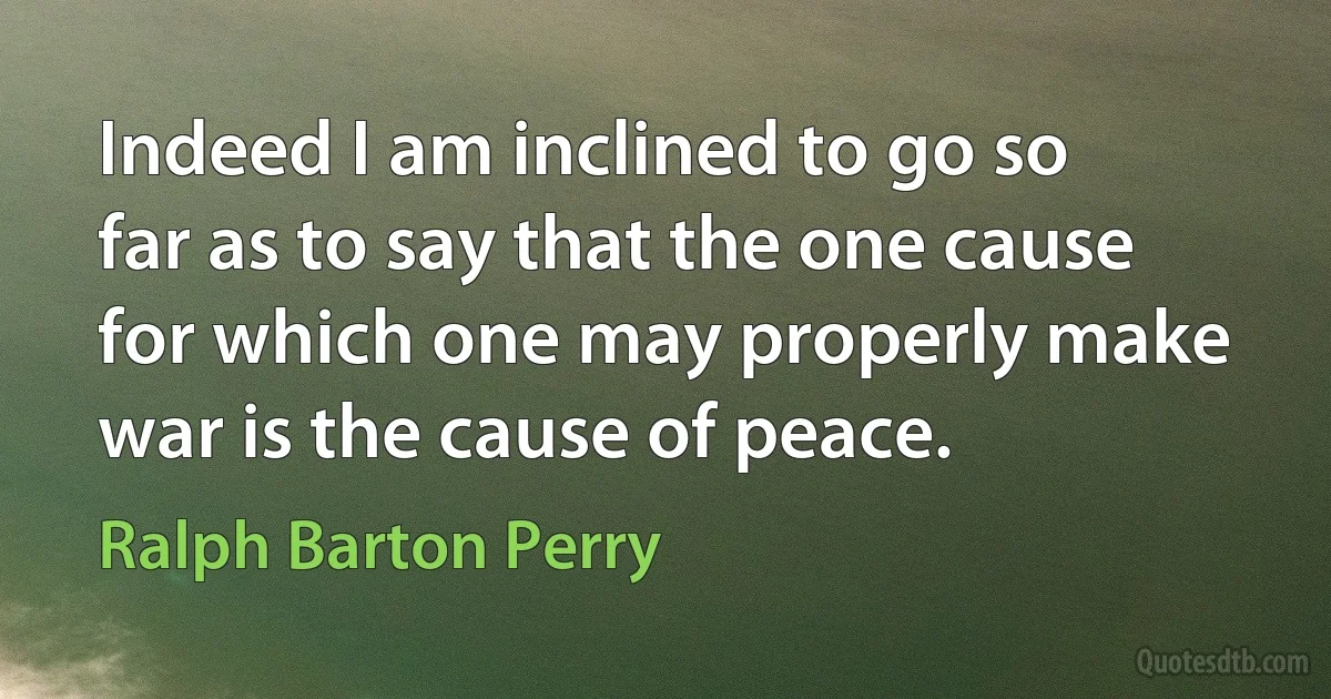 Indeed I am inclined to go so far as to say that the one cause for which one may properly make war is the cause of peace. (Ralph Barton Perry)