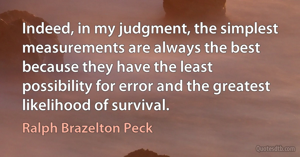 Indeed, in my judgment, the simplest measurements are always the best because they have the least possibility for error and the greatest likelihood of survival. (Ralph Brazelton Peck)