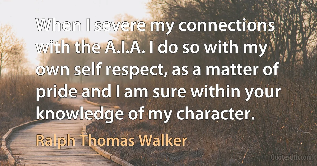 When I severe my connections with the A.I.A. I do so with my own self respect, as a matter of pride and I am sure within your knowledge of my character. (Ralph Thomas Walker)