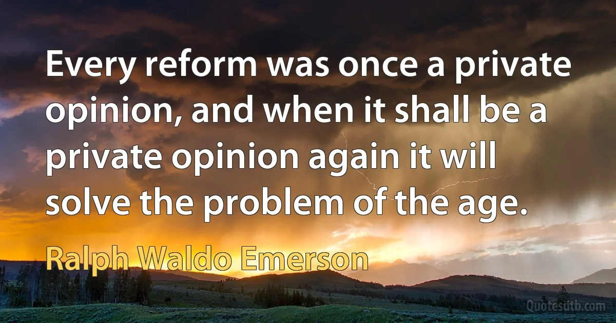 Every reform was once a private opinion, and when it shall be a private opinion again it will solve the problem of the age. (Ralph Waldo Emerson)