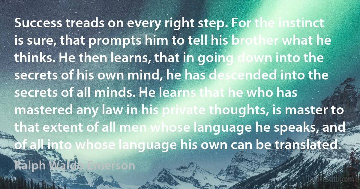 Success treads on every right step. For the instinct is sure, that prompts him to tell his brother what he thinks. He then learns, that in going down into the secrets of his own mind, he has descended into the secrets of all minds. He learns that he who has mastered any law in his private thoughts, is master to that extent of all men whose language he speaks, and of all into whose language his own can be translated. (Ralph Waldo Emerson)