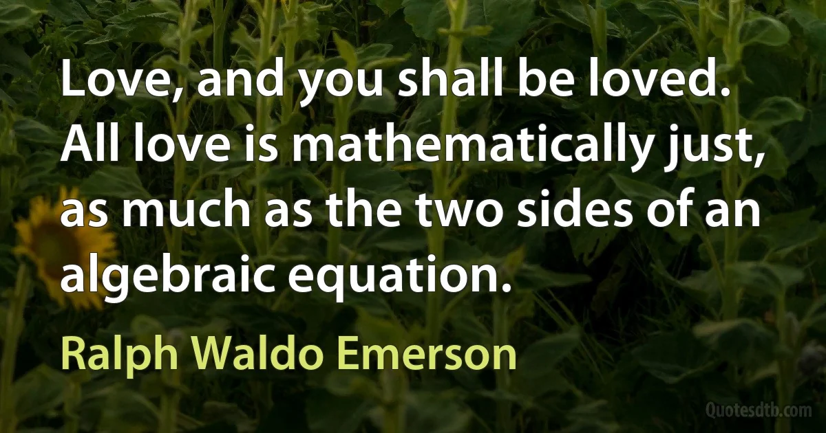 Love, and you shall be loved. All love is mathematically just, as much as the two sides of an algebraic equation. (Ralph Waldo Emerson)