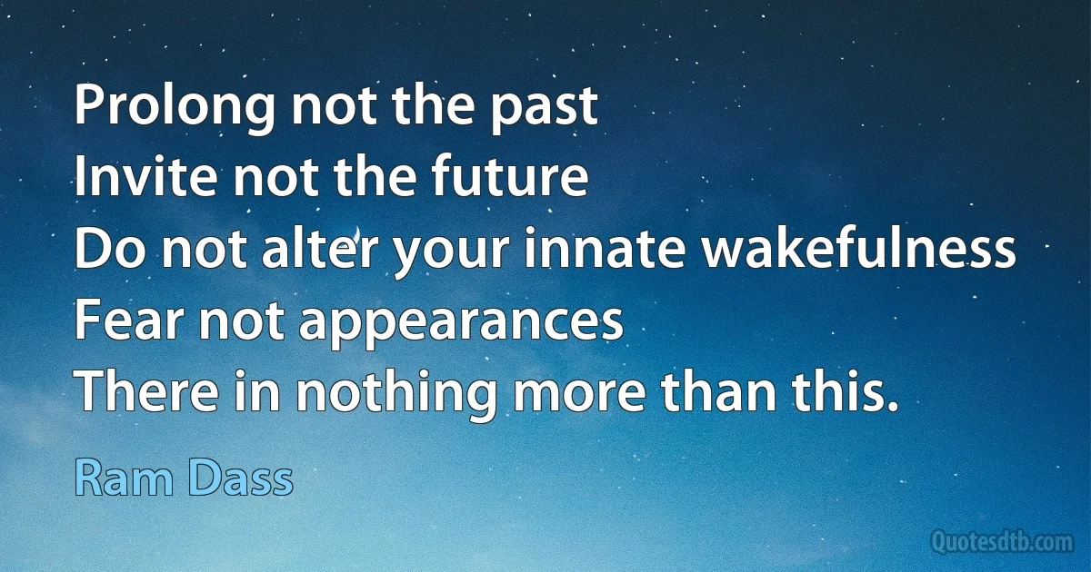 Prolong not the past
Invite not the future
Do not alter your innate wakefulness
Fear not appearances
There in nothing more than this. (Ram Dass)